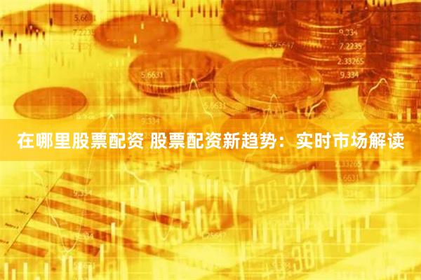 在哪里股票配资 股票配资新趋势:实时市场解读