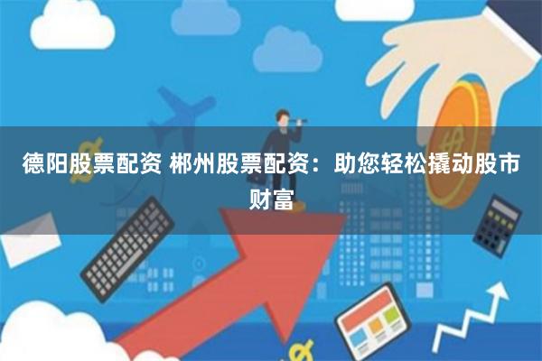 德阳股票配资 郴州股票配资：助您轻松撬动股市财富